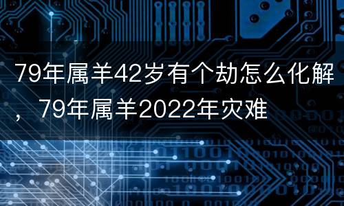 79年属羊42岁有个劫怎么化解，79年属羊2022年灾难