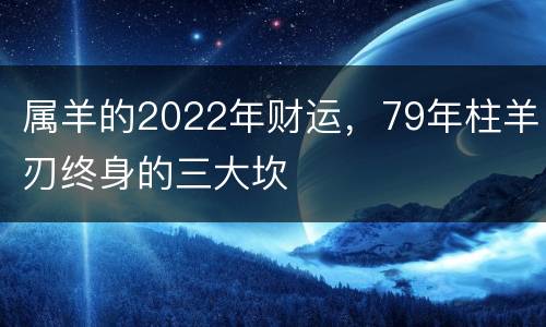 属羊的2022年财运，79年柱羊刃终身的三大坎