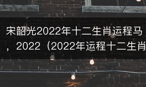 宋韶光2022年十二生肖运程马，2022（2022年运程十二生肖运程宋韶光）