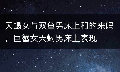 天蝎女与双鱼男床上和的来吗，巨蟹女天蝎男床上表现