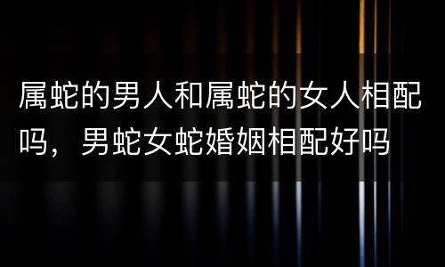 属蛇的男人和属蛇的女人相配吗，男蛇女蛇婚姻相配好吗