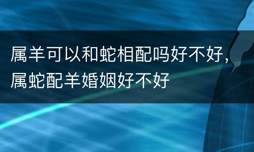 属羊可以和蛇相配吗好不好，属蛇配羊婚姻好不好