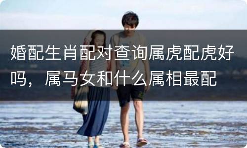 婚配生肖配对查询属虎配虎好吗，属马女和什么属相最配