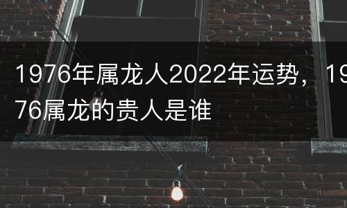 1976年属龙人2022年运势，1976属龙的贵人是谁