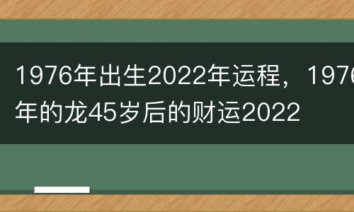 1976年出生2022年运程，1976年的龙45岁后的财运2022
