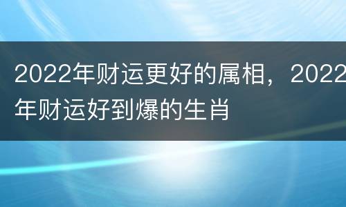2022年财运更好的属相，2022年财运好到爆的生肖