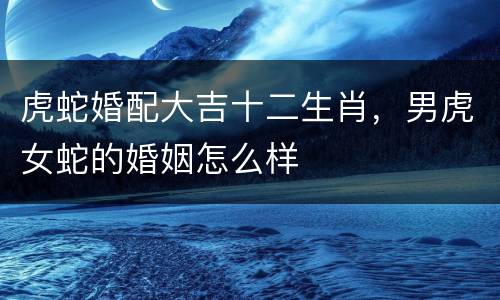 虎蛇婚配大吉十二生肖，男虎女蛇的婚姻怎么样