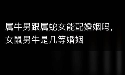 属牛男跟属蛇女能配婚姻吗，女鼠男牛是几等婚姻