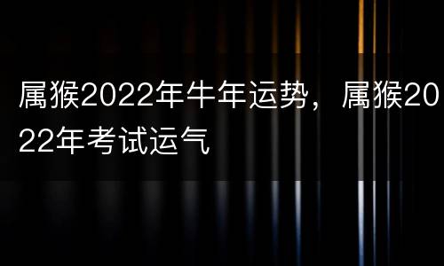 属猴2022年牛年运势，属猴2022年考试运气