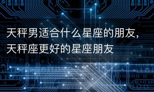 天秤男适合什么星座的朋友，天秤座更好的星座朋友
