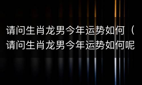 请问生肖龙男今年运势如何（请问生肖龙男今年运势如何呢）