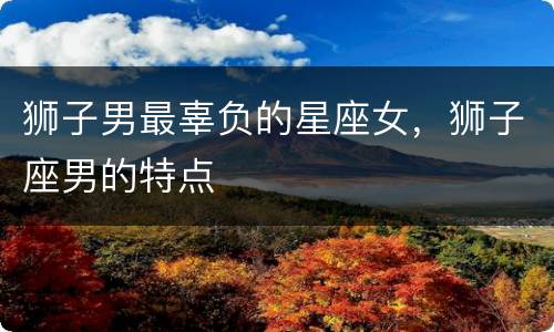 狮子男最辜负的星座女，狮子座男的特点