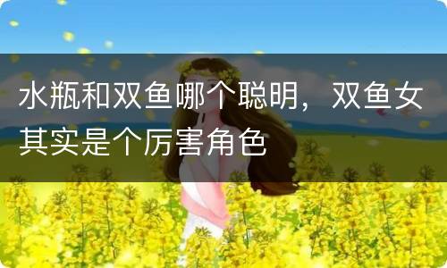 水瓶和双鱼哪个聪明，双鱼女其实是个厉害角色