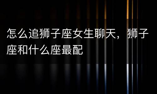 怎么追狮子座女生聊天，狮子座和什么座最配