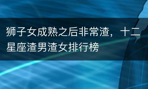 狮子女成熟之后非常渣，十二星座渣男渣女排行榜