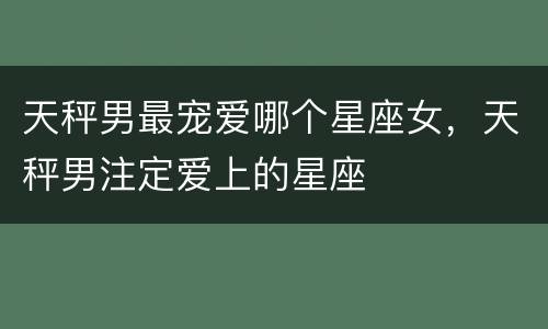 天秤男最宠爱哪个星座女，天秤男注定爱上的星座