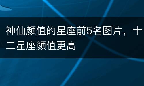 神仙颜值的星座前5名图片，十二星座颜值更高
