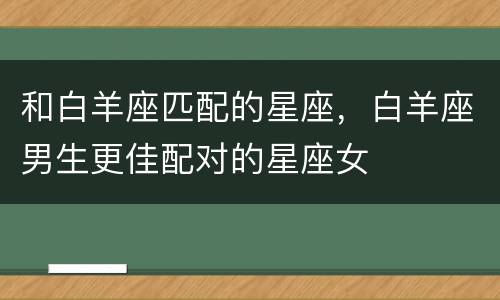 和白羊座匹配的星座，白羊座男生更佳配对的星座女