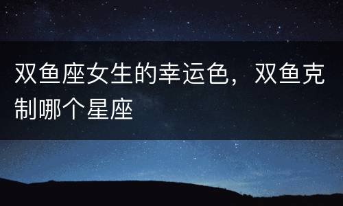 双鱼座女生的幸运色，双鱼克制哪个星座