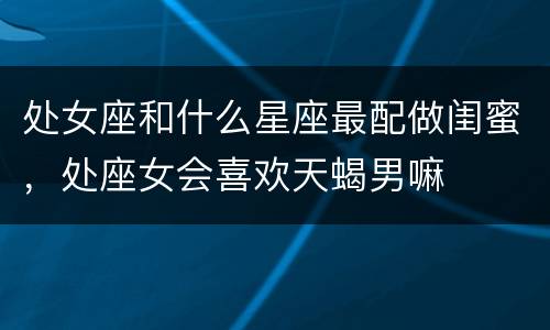 处女座和什么星座最配做闺蜜，处座女会喜欢天蝎男嘛