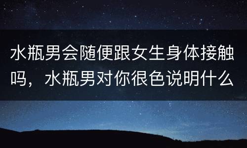 水瓶男会随便跟女生身体接触吗，水瓶男对你很色说明什么
