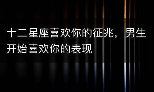 十二星座喜欢你的征兆，男生开始喜欢你的表现