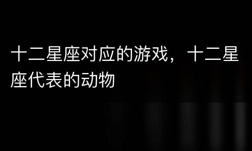 十二星座对应的游戏，十二星座代表的动物