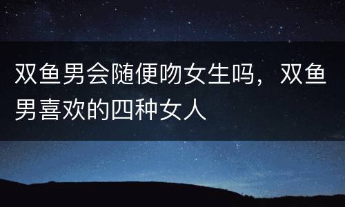 双鱼男会随便吻女生吗，双鱼男喜欢的四种女人