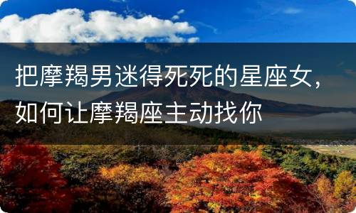 把摩羯男迷得死死的星座女，如何让摩羯座主动找你