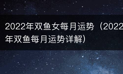 2022年双鱼女每月运势（2022年双鱼每月运势详解）