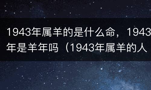 1943年属羊的是什么命，1943年是羊年吗（1943年属羊的人是什么命）