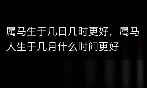 属马生于几日几时更好，属马人生于几月什么时间更好