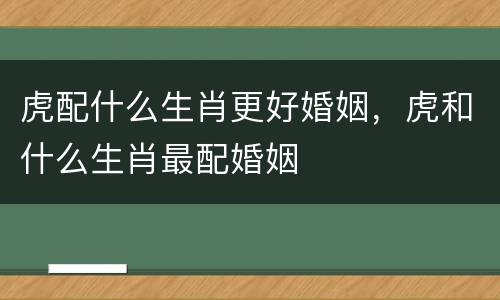 虎配什么生肖更好婚姻，虎和什么生肖最配婚姻
