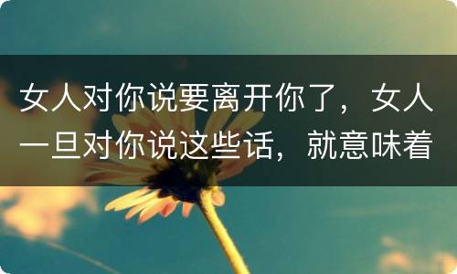 女人对你说要离开你了，女人一旦对你说这些话，就意味着她要彻底放弃你了，