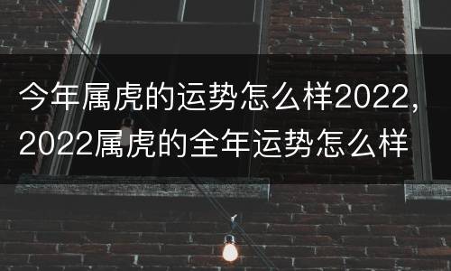 今年属虎的运势怎么样2022，2022属虎的全年运势怎么样