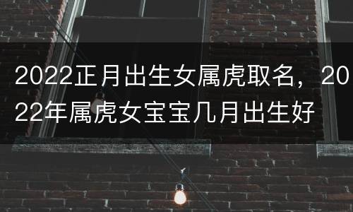 2022正月出生女属虎取名，2022年属虎女宝宝几月出生好
