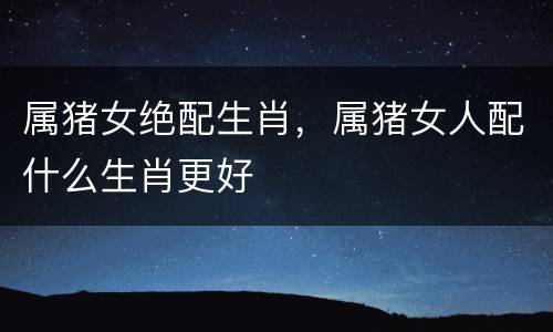 属猪女绝配生肖，属猪女人配什么生肖更好
