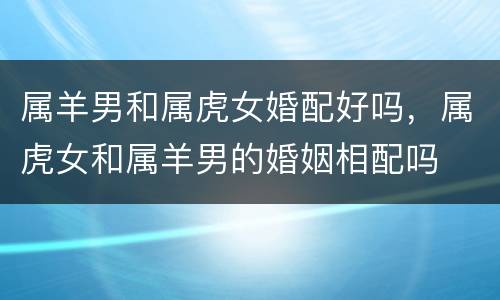 属羊男和属虎女婚配好吗，属虎女和属羊男的婚姻相配吗