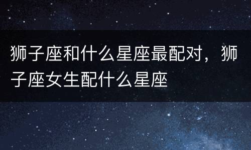 狮子座和什么星座最配对，狮子座女生配什么星座