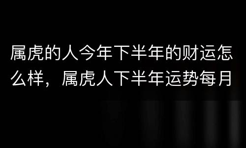 属虎的人今年下半年的财运怎么样，属虎人下半年运势每月运势