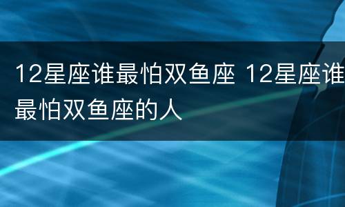 12星座谁最怕双鱼座 12星座谁最怕双鱼座的人