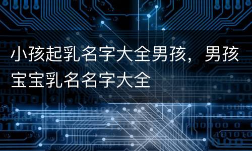 小孩起乳名字大全男孩，男孩宝宝乳名名字大全