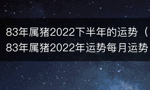 83年属猪2022下半年的运势（83年属猪2022年运势每月运势）