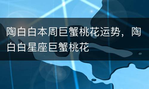 陶白白本周巨蟹桃花运势，陶白白星座巨蟹桃花