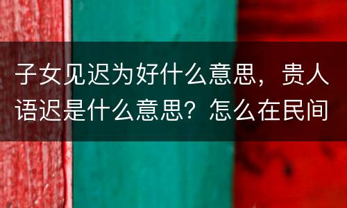 子女见迟为好什么意思，贵人语迟是什么意思？怎么在民间流传的？