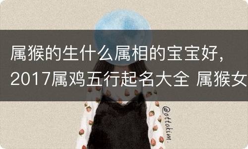 属猴的生什么属相的宝宝好，2017属鸡五行起名大全 属猴女人