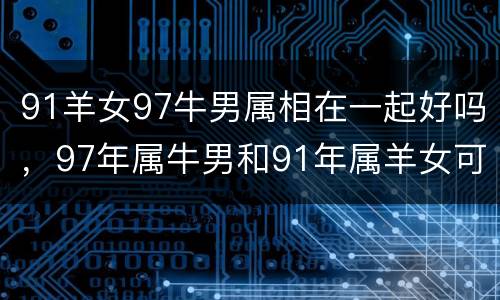 91羊女97牛男属相在一起好吗，97年属牛男和91年属羊女可以在一起吗
