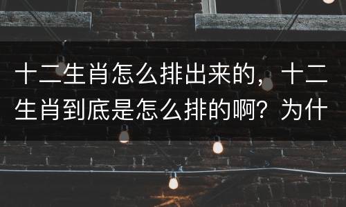 十二生肖怎么排出来的，十二生肖到底是怎么排的啊？为什么那么排啊？