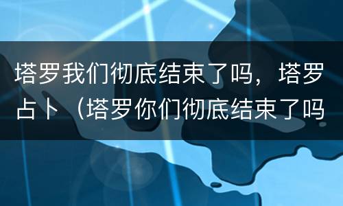 塔罗我们彻底结束了吗，塔罗占卜（塔罗你们彻底结束了吗）