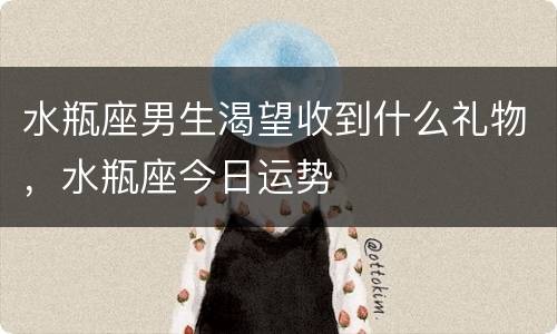 水瓶座男生渴望收到什么礼物，水瓶座今日运势